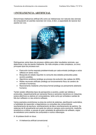 Tecnoloxías da información e da comunicación Estefanía Silva Núñez 1ºC Nº16
• INTELIXENCIA ARTIFICIAL
Denomínase intelixencia artificial (IA) como as intelixencias non naturais das ciencias
da computación en axentes racionais non vivos, é dicir, a capacidade de razonar dun
axente non vivo.
Distínguense varios tipos de procesos válidos para obter resultados racionais, que
determinan o tipo de axente intelixente. De máis simples a máis complexos, os cinco
principais tipos de procesos son:
• Execución dunha resposta predeterminada por cada entrada (análogas e actos
reflexos en seres vivos).
• Búsqueda do estado requirido no conxunto dos estados producidos polas
accións posibles.
• Algoritmos xenéticos (análogo ao proceso de evolución das cadeas de ADN).
• Redes neuronais artificiais (análogo ao funcionamento físico do cerebro de
animais e humanos).
• Razonamento mediante unha lóxica formal (análogo ao pensamento abstracto
humano).
Tamén existen diferentes tipos de percepcións e accións, poden ser obtidas e
producidas, respectivamente por sensores físicos e sensores mecánicos en máquinas,
pulsos eléctricos ou ópticos en computadores, tanto como por entradas e saídas de
bits dun software e o seu entorno software.
Varios exemplos encóntranse na área de control de sistemas, planificación automática,
a habilidade de responder a diagnósticos e a consultas dos consumidores,
recoñecemento de escritura, recoñecemento da fala e recoñecemento de patróns. Os
sistemas de IA actualmente son parte da rutina en campos como economía, mediciña,
enxeñería e a milicia, e usouse en gran variedade de aplicacións de software, xogos
de estratexia como axedrez de computador e outros videoxogos.
A IA pódese dividir en dous:
• A intelixencia artificial convencional.
7
 