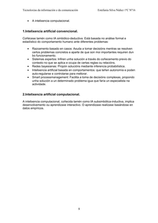 Tecnoloxías da información e da comunicación Estefanía Silva Núñez 1ºC Nº16
• A intelixencia computacional.
1.Intelixencia artificial convencional.
Coñécese tamén como IA simbólico-deductiva. Está basada no análise formal e
estadístico do comportamento humano ante diferentes problemas:
• Razoamento basado en casos: Axuda a tomar decisións mentras se resolven
certos problemas concretos e aparte de que son moi importantes requiren dun
bo funcionamento.
• Sistemas expertos: Infiren unha solución a través do coñecemento previo do
contexto no que se aplica e ocupa de certas reglas ou relacións.
• Redes bayesianas: Propón solucións mediante inferencia probabilística.
• Intelixencia artificial basada en comportamentos: que teñen autonomía e poden
auto-regularse e controlarse para mellorar.
• Smart processmanagement: Facilita a toma de decisións complexas, propondo
unha solución a un determinado problema igua que faría un especialista na
actividade.
2.Intelixencia artificial computacional.
A intelixencia computacional, coñecida tamén como IA subsimbólica-inductiva, implica
desenvolvemento ou aprendizaxe interactivo. O aprendizaxe realízase basándose en
datos empíricos.
8
 