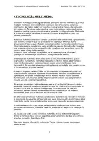 Tecnoloxías da información e da comunicación Estefanía Silva Núñez 1ºC Nº16
• TECNOLOXÍA MULTIMEDIA
O término multimedia utilízase para referirse a calquera obxecto ou sistema que utiliza
múltiples medios de expresión (físicos ou dixitais) para presentar ou comunicar
información. Os medios poden ser variados, dende o texto e imaxes, ata animación,
son, video, etc. Tamén se poden clasificar como multimedia os medios electrónicos
(ou outros medios) que permiten almacear e presentar contido multimedia. Multimedia
é similar ao emprego tradicional de medios mixtos nas artes plásticas, pero cun
alcance máis amplio.
Fálase de multimedia interactiva cando o usuario ten libre control sobre a presentación
dos contidos, acerca de que é o que desexa ver e cando; a diferenza dunha
presentación lineal, na que é forzado a visualizar contido nunha orde predeterminada.
Hipermedia podería considerarse como unha forma especial de multimedia interactiva
que emprega estructuras de navegación máis complexas que aumentan o control do
usuario sobre o fluxo da información.
O término “hiper” refírese a “navegación”, de aí os conceptos de “hipertexto”
(navegación entre textos) e “hipermedia” (navegación entre medios).
O concepto de multimedia é tan antigo como a comunicación humana xa que ao
expresarnos nunha charla normalfalamos (son), escribimos (texto), observamos ao
noso interlocutos (video) e accionamos con xestos e movementos das mans
(animación). Co auxe das aplicacións multimedia para computador este vocablo entrou
a formar parte do lenguaxe habitual.
Cando un programa de computador, un documento ou unha presentación combina
adecuadamente os medios, mellórase notablemente a atención, a comprensión e a
aprendizaxe, xa que se acercará añgo máis á maneira habitual no que os seres
humanos nos comunicamos, cando utilizamos varios sentidos para comprender un
mesmo obxecto e informarnos sobre el.
Os xogos e simulacións multimedia poden usarse en ambientes físicos con efectos
especiais, con varios usuarios conectados en rede, ou localmente cun computador sin
acceso a unha rede, un sistema de videoxogos ou un simulador. No mercado
informático, existen variados softwaresde autoría e programación de software
mnultimedia, entre os que destacan Adobe director e Flash.
Os diferentes formatos de multimedia analóxica ou dixital teñen a intención de mellorar
a experiencia dos usuarios, por exemplo para que a comunicación da información sexa
máis fácil e rápida; ou no entretemento e a arte, para trascender a experiencia común.
A multimedia encontra o seu uso en varias áreas incluíndo pero non limitado: arte,
educación, entretemento, inxeñería, mediciña, matemáticas, negocio e a investigación
científica.
As claves para un bo uso da tecnoloxía multimedia á hora de transmitir algo son:
Definir a mensaxe clave, coñecer ao público, desenvolvemento da idea, creación dun
prototipo e creación do producto final.
Hai varios tipos de información multimedia: Textos, gráficos, imaxes, animacións
videos e sons.
9
 
