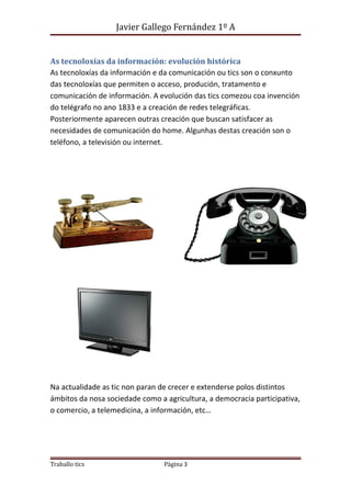 Javier Gallego Fernández 1º A 
As tecnoloxías da información: evolución histórica 
As tecnoloxías da información e da comunicación ou tics son o conxunto 
das tecnoloxías que permiten o acceso, produción, tratamento e 
comunicación de información. A evolución das tics comezou coa invención 
do telégrafo no ano 1833 e a creación de redes telegráficas. 
Posteriormente aparecen outras creación que buscan satisfacer as 
necesidades de comunicación do home. Algunhas destas creación son o 
teléfono, a televisión ou internet. 
Na actualidade as tic non paran de crecer e extenderse polos distintos 
ámbitos da nosa sociedade como a agricultura, a democracia participativa, 
o comercio, a telemedicina, a información, etc… 
Traballo tics Página 3 
 