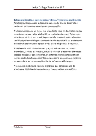 Javier Gallego Fernández 1º A 
Telecomunicacións. Intelixencia artificial. Tecnoloxía multimedia 
As telecomunicacións son a disciplina que estuda, diseña, desarrolla e 
explota os sistemas que permiten as comunicación. 
A telecomunicación é un factor moi importante hoxe en día. Inclúe moitas 
tecnoloxías como a radio, a televisión, a telefonía e internet. Todas estas 
tecnoloxías surxiron nun principio para satisfacer necesidades militares e 
científicas pero deron lugar a outras chamadas tecnoloxías da información 
e da comunicación que se aplican a vida diaria das persoas e empresas. 
A intelixencia artificial é unha área que, a través de ciencias como a 
informática, a lóxica e a filosofía, estuda a creación e diseño de entidades 
capaces de razonar por sí mesmas. Os sistemas de intelixencia artificial 
forman parte da rutina en distintos campos como a economía, a medicina 
ou a enxeñaría así como en aplicación de software e videoxogos. 
A tecnoloxía multimedia é aquela tecnoloxía que combina o uso de 
arquivos de distinta orixe como imaxes, videos, audios, animacións… 
Traballo tics Página 4 
 