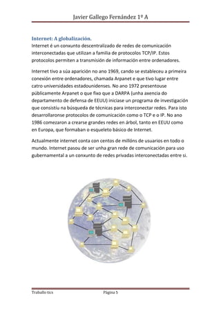 Javier Gallego Fernández 1º A 
Internet: A globalización. 
Internet é un conxunto descentralizado de redes de comunicación 
interconectadas que utilizan a familia de protocolos TCP/IP. Estos 
protocolos permiten a transmisión de información entre ordenadores. 
Internet tivo a súa aparición no ano 1969, cando se estableceu a primeira 
conexión entre ordenadores, chamada Arpanet e que tivo lugar entre 
catro universidades estadounidenses. No ano 1972 presentouse 
públicamente Arpanet o que fixo que a DARPA (unha axencia do 
departamento de defensa de EEUU) iniciase un programa de investigación 
que consistíu na búsqueda de técnicas para interconectar redes. Para isto 
desarrollaronse protocolos de comunicación como o TCP e o IP. No ano 
1986 comezaron a crearse grandes redes en árbol, tanto en EEUU como 
en Europa, que formaban o esqueleto básico de Internet. 
Actualmente internet conta con centos de millóns de usuarios en todo o 
mundo. Internet pasou de ser unha gran rede de comunicación para uso 
gubernamental a un conxunto de redes privadas interconectadas entre si. 
Traballo tics Página 5 
 