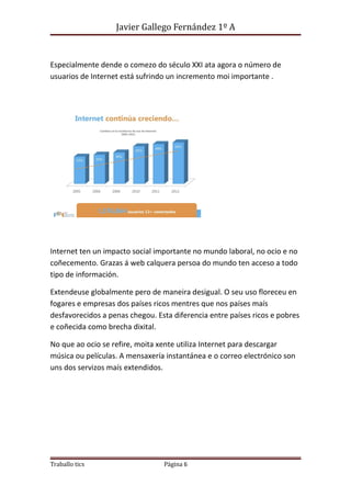 Javier Gallego Fernández 1º A 
Especialmente dende o comezo do século XXI ata agora o número de 
usuarios de Internet está sufrindo un incremento moi importante . 
Internet ten un impacto social importante no mundo laboral, no ocio e no 
coñecemento. Grazas á web calquera persoa do mundo ten acceso a todo 
tipo de información. 
Extendeuse globalmente pero de maneira desigual. O seu uso floreceu en 
fogares e empresas dos países ricos mentres que nos países maís 
desfavorecidos a penas chegou. Esta diferencia entre países ricos e pobres 
e coñecida como brecha dixital. 
No que ao ocio se refire, moita xente utiliza Internet para descargar 
música ou películas. A mensaxería instantánea e o correo electrónico son 
uns dos servizos maís extendidos. 
Traballo tics Página 6 
 