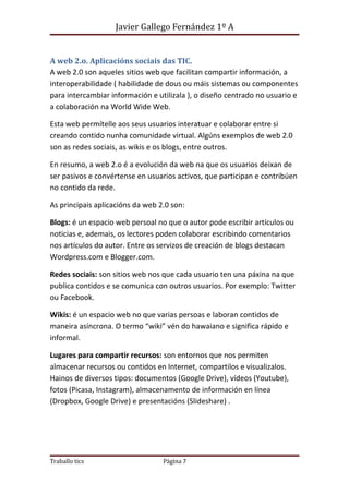 Javier Gallego Fernández 1º A 
A web 2.o. Aplicacións sociais das TIC. 
A web 2.0 son aqueles sitios web que facilitan compartir información, a 
interoperabilidade ( habilidade de dous ou máis sistemas ou componentes 
para intercambiar información e utilizala ), o diseño centrado no usuario e 
a colaboración na World Wide Web. 
Esta web permítelle aos seus usuarios interatuar e colaborar entre si 
creando contido nunha comunidade virtual. Algúns exemplos de web 2.0 
son as redes sociais, as wikis e os blogs, entre outros. 
En resumo, a web 2.o é a evolución da web na que os usuarios deixan de 
ser pasivos e convértense en usuarios activos, que participan e contribúen 
no contido da rede. 
As principais aplicacións da web 2.0 son: 
Blogs: é un espacio web persoal no que o autor pode escribir artículos ou 
noticias e, ademais, os lectores poden colaborar escribindo comentarios 
nos artículos do autor. Entre os servizos de creación de blogs destacan 
Wordpress.com e Blogger.com. 
Redes sociais: son sitios web nos que cada usuario ten una páxina na que 
publica contidos e se comunica con outros usuarios. Por exemplo: Twitter 
ou Facebook. 
Wikis: é un espacio web no que varias persoas e laboran contidos de 
maneira asíncrona. O termo “wiki” vén do hawaiano e significa rápido e 
informal. 
Lugares para compartir recursos: son entornos que nos permiten 
almacenar recursos ou contidos en Internet, compartilos e visualizalos. 
Hainos de diversos tipos: documentos (Google Drive), vídeos (Youtube), 
fotos (Picasa, Instagram), almacenamento de información en línea 
(Dropbox, Google Drive) e presentacións (Slideshare) . 
Traballo tics Página 7 

