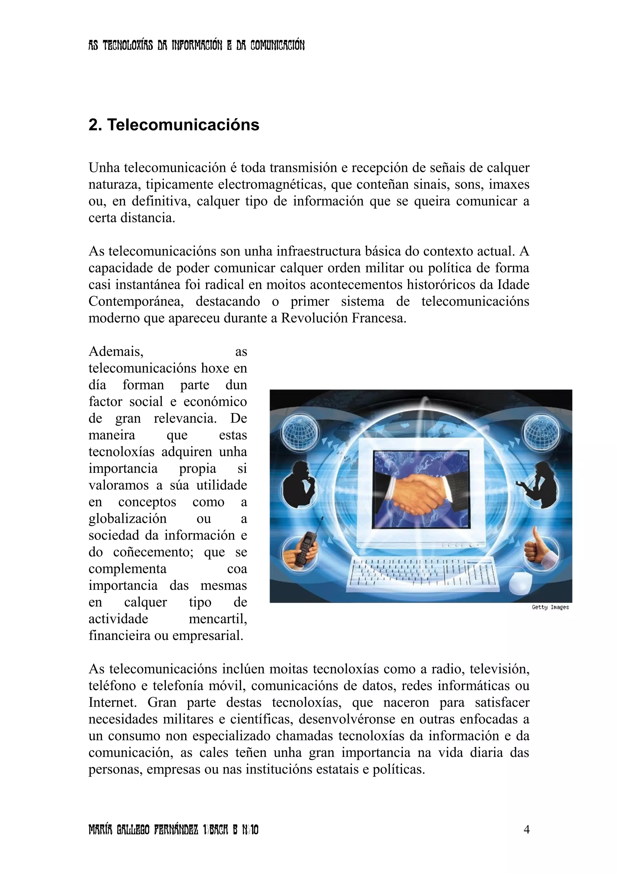 As tecnoloxías da información e da comunicación
2. Telecomunicacións
Unha telecomunicación é toda transmisión e recepción de señais de calquer
naturaza, tipicamente electromagnéticas, que conteñan sinais, sons, imaxes
ou, en definitiva, calquer tipo de información que se queira comunicar a
certa distancia.
As telecomunicacións son unha infraestructura básica do contexto actual. A
capacidade de poder comunicar calquer orden militar ou política de forma
casi instantánea foi radical en moitos acontecementos historóricos da Idade
Contemporánea, destacando o primer sistema de telecomunicacións
moderno que apareceu durante a Revolución Francesa.
Ademais, as
telecomunicacións hoxe en
día forman parte dun
factor social e económico
de gran relevancia. De
maneira que estas
tecnoloxías adquiren unha
importancia propia si
valoramos a súa utilidade
en conceptos como a
globalización ou a
sociedad da información e
do coñecemento; que se
complementa coa
importancia das mesmas
en calquer tipo de
actividade mencartil,
financieira ou empresarial.
As telecomunicacións inclúen moitas tecnoloxías como a radio, televisión,
teléfono e telefonía móvil, comunicacións de datos, redes informáticas ou
Internet. Gran parte destas tecnoloxías, que naceron para satisfacer
necesidades militares e científicas, desenvolvéronse en outras enfocadas a
un consumo non especializado chamadas tecnoloxías da información e da
comunicación, as cales teñen unha gran importancia na vida diaria das
personas, empresas ou nas institucións estatais e políticas.
María Gallego Fernández 1ºBACH B Nº10 4
 