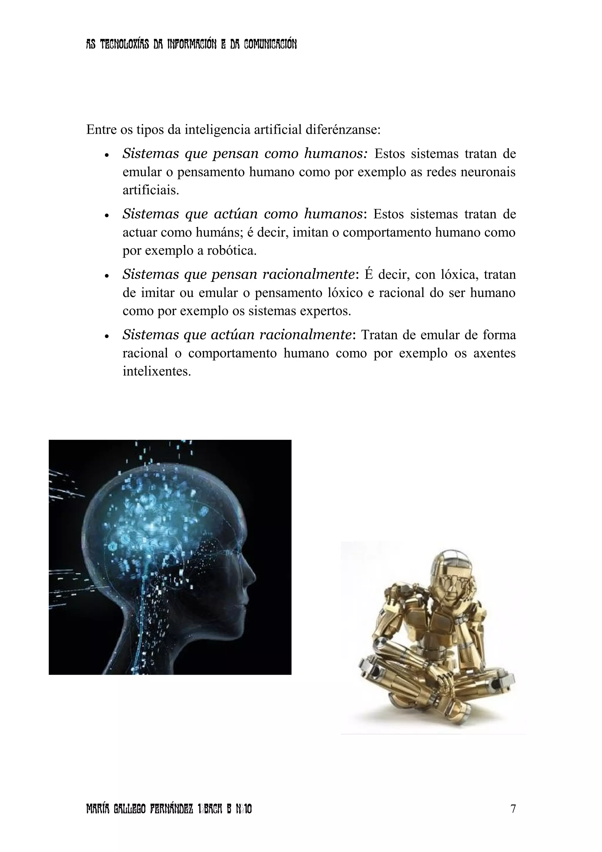 As tecnoloxías da información e da comunicación
Entre os tipos da inteligencia artificial diferénzanse:
• Sistemas que pensan como humanos: Estos sistemas tratan de
emular o pensamento humano como por exemplo as redes neuronais
artificiais.
• Sistemas que actúan como humanos: Estos sistemas tratan de
actuar como humáns; é decir, imitan o comportamento humano como
por exemplo a robótica.
• Sistemas que pensan racionalmente: É decir, con lóxica, tratan
de imitar ou emular o pensamento lóxico e racional do ser humano
como por exemplo os sistemas expertos.
• Sistemas que actúan racionalmente: Tratan de emular de forma
racional o comportamento humano como por exemplo os axentes
intelixentes.
María Gallego Fernández 1ºBACH B Nº10 7
 
