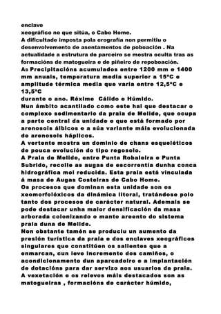 enclave
xeográfico no que sitúa, o Cabo Home.
A dificultade imposta pola orografía non permitiu o
desenvolvemento de asentamentos de poboación . Na
actualidade a estrutura do parceiro se mostra oculta tras as
formacións de matogueira e de piñeiro de repoboación.
As Precipitacións acumulados entre 1200 mm e 1400
mm anuais, temperatura media superior a 15ºC e
amplitude térmica media que varía entre 12,5ºC e
13,5ºC
durante o ano. Réxime Cálido e Húmido.
Nun ámbito acantilado como este hai que destacar o
complexo sedimentario da praia de Melide, que ocupa
a parte central da unidade e que está formado por
arenosois álbicos e a súa variante máis evolucionada
de arenosois háplicos.
A vertente mostra un dominio de chans esqueléticos
de pouca evolución do tipo regosolo.
A Praia de Melide, entre Punta Robaleira e Punta
Subrido, recolle as augas de escorrentía dunha conca
hidrográfica moi reducida. Esta praia está vinculada
á masa de Augas Costeiras de Cabo Home.
Os procesos que dominan esta unidade son os
xeomorfolóxicos da dinámica litoral, tratándose polo
tanto dos procesos de carácter natural. Ademais se
pode destacar unha maior densificación da masa
arborada colonizando o manto areento do sistema
praia duna de Melide.
Non obstante tamén se produciu un aumento da
presión turística da praia e dos enclaves xeográficos
singulares que constitúen os salientes que a
enmarcan, cun leve incremento dos camiños, o
acondicionamento dun aparcadoiro e a implantación
de dotacións para dar servizo aos usuarios da praia.
A vexetación e os relevos máis destacados son as
matogueiras , formacións de carácter húmido,
 