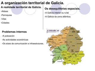 A organización territorial de Galicia.
A realidade territorial de Galicia.
                                                Os desequilibrios espaciais.
-Aldeas
                                                -A Galicia interior ou rural
-Parroquias
                                                -A Galicia da zona atlántica.
-Vilas
-Cidades



 Problemas internos
 -A poboación
 -As actividades económicas
 -Os eixes de comunicación e infraestruturas.
 