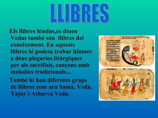 Els llibres hindus,es diuen Vedas també són  llibres del coneixement. En aquests llibres hi podem trobar himnes a déus plegaries litúrgiques per als sacrifisis, cançons amb melodies tradicionals... També hi han diferents grups de llibres com ara Sama, Veda, Yajur i Atharva Veda. LLIBRES 