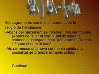 Els sagraments són molt importants en la  religió de l’hinduisme.  -Abans del naixement se celebren tres cerimonies.(Abans de tallar el cordo umbilical)fan la cerimonia coneguda com “jata-karma”. També li fiquen el nom al nedó. -Als sis mesos una nova cerimonia celebra la posibilitat de prendre aliments sòlids.   Continua SAGRAMENTS 