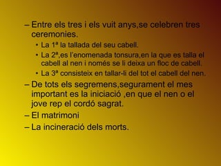 Entre els tres i els vuit anys,se celebren tres ceremonies. La 1ª la tallada del seu cabell. La 2ª,es l’enomenada tonsura,en la que es talla el cabell al nen i només se li deixa un floc de cabell. La 3ª consisteix en tallar-li del tot el cabell del nen. De tots els segremens,segurament el mes important es la iniciació ,en que el nen o el jove rep el cordó sagrat. El matrimoni La incineració dels morts. 