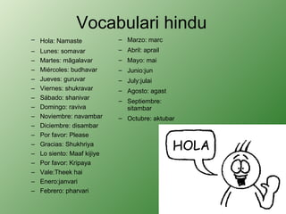 Vocabulari hindu Hola: Namaste      Lunes: somavar  Martes: mãgalavar  Miércoles: budhavar  Jueves: guruvar  Viernes: shukravar  Sábado: shanivar  Domingo: raviva Noviembre: navambar  Diciembre: disambar Por favor: Please  Gracias: Shukhriya  Lo siento: Maaf kijiye  Por favor: Kripaya  Vale:Theek hai Enero:janvari  Febrero: pharvari  Marzo: marc  Abril: aprail  Mayo: mai  Junio:jun  July:julai  Agosto: agast  Septiembre: sitambar  Octubre: aktubar 