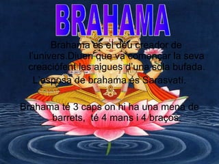 Brahama es el déu creador de l’univers.Diuen que va començar la seva creaciófent les aigues d’una sola bufada.  L’esposa de brahama és Sarasvatí. Brahama té 3 caps on hi ha una mena de barrets,  té 4 mans i 4 braços. BRAHAMA 