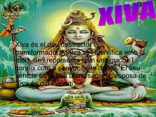 Xiva és el déu destructor i transformador.A Xiva se’l identifica amb la mort. Se’l representa com un tigre.Se’l coneix com a senyor de la dança. El seu vehicle és el bou blanc sagrat.L’esposa de Xiva és diu Parvati. XIVA 