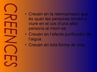 Creuen en la reencarnació que és quan les persones tornen a viure en el cos d’una altra persona al morir-se. Creuen en l’efecte purificador de l’aigua. Creuen en tota forma de vida. CREENCES 