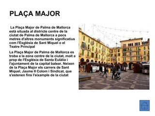 PLAÇA MAJOR La Plaça Major de Palma de Mallorca està situada al districte centre de la ciutat de Palma de Mallorca a pocs metres d'altres monuments significatius com l'Església de Sant Miquel o el Teatre Principal La Plaça Major de Palma de Mallorca es troba a la zona centre de la ciutat, molt a prop de l'Església de Santa Eulàlia i l'ajuntament de la capital balear. Neixen de la Plaça Major els carrers de Sant Miquel, Jaume II Colom i Sindicat, que s'estenen fins l'eixample de la ciutat 