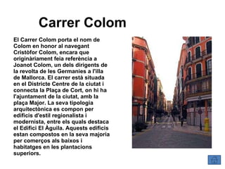 Carrer Colom El Carrer Colom porta el nom de Colom en honor al navegant Cristòfor Colom, encara que originàriament feia referència a Joanot Colom, un dels dirigents de la revolta de les Germanies a l'illa de Mallorca. El carrer està situada en el Districte Centre de la ciutat i connecta la Plaça de Cort, on hi ha l'ajuntament de la ciutat, amb la plaça Major. La seva tipologia arquitectònica es compon per edificis d'estil regionalista i modernista, entre els quals destaca el Edifici El Àguila. Aquests edificis estan compostos en la seva majoria per comerços als baixos i habitatges en les plantacions superiors. 