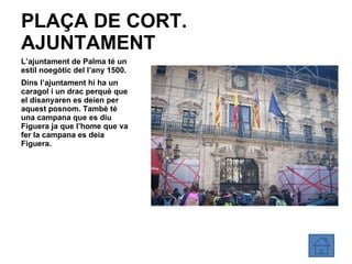 PLAÇA DE CORT. AJUNTAMENT L’ajuntament de Palma té un estil noegòtic del l’any 1500. Dins l’ajuntament hi ha un caragol i un drac perquè que el disanyaren es deien per aquest posnom. Tambè té una campana que es diu Figuera ja que l’home que va fer la campana es deia Figuera. 