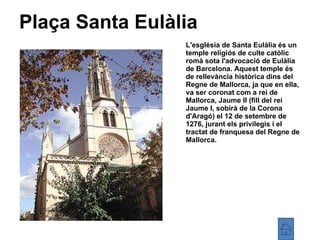 Plaça Santa Eulàlia L'església de Santa Eulàlia és un temple religiós de culte catòlic romà sota l'advocació de Eulàlia de Barcelona. Aquest temple és de rellevància històrica dins del Regne de Mallorca, ja que en ella, va ser coronat com a rei de Mallorca, Jaume II (fill del rei Jaume I, sobirà de la Corona d'Aragó) el 12 de setembre de 1276, jurant els privilegis i el tractat de franquesa del Regne de Mallorca. 
