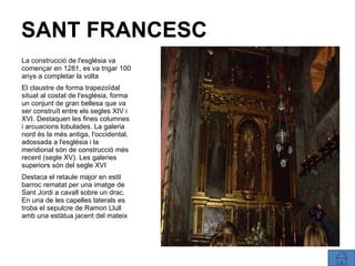 SANT FRANCESC La construcció de l'església va començar en 1281, es va trigar 100 anys a completar la volta El claustre de forma trapezoïdal situat al costat de l'església, forma un conjunt de gran bellesa que va ser construït entre els segles XIV i XVI. Destaquen les fines columnes i arcuacions lobulades. La galeria nord és la més antiga, l'occidental, adossada a l'església i la meridional són de construcció més recent (segle XV). Les galeries superiors són del segle XVI Destaca el retaule major en estil barroc rematat per una imatge de Sant Jordi a cavall sobre un drac. En una de les capelles laterals es troba el sepulcre de Ramon Llull amb una estàtua jacent del mateix 