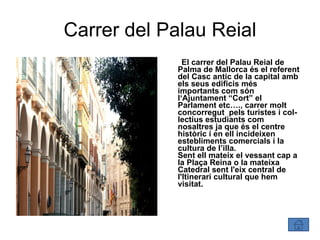 Carrer del Palau Reial El carrer del Palau Reial de Palma de Mallorca és el referent del Casc antic de la capital amb els seus edificis més importants com són l‘Ajuntament “Cort” el Parlament etc…., carrer molt concorregut  pels turistes i col-lectius estudiants com nosaltres ja que és el centre històric i en ell incideixen estebliments comercials i la cultura de l’illa.  Sent ell mateix el vessant cap a la Plaça Reina o la mateixa Catedral sent l'eix central de l'Itinerari cultural que hem visitat. 