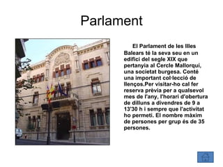 Parlament El Parlament de les Illes Balears té la seva seu en un edifici del segle XIX que pertanyia al Cercle Mallorquí, una societat burgesa. Conté una important col·lecció de llenços.Per visitar-ho cal fer reserva prèvia per a qualsevol mes de l'any, l'horari d'obertura de dilluns a divendres de 9 a 13'30 h i sempre que l'activitat ho permeti. El nombre màxim de persones per grup és de 35 persones. 