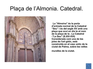 Plaça de l’Almonia. Catedral. La "Almoina" és la porta d’entrada normal de la Catedral “Seu” i és del segle XV amb una plaça que avui en dia te el nom de la plaça de la . La Catedral -"La Seu" (S.XIV-XVI) Considerada com una de les joies de l'art gòtic, està construïda en el casc antic de la ciutat de Palma, sobre les velles muralles de la ciutat.   