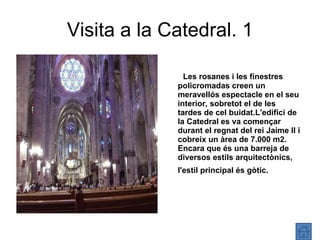 Visita a la Catedral. 1 Les rosanes i les finestres policromadas creen un meravellós espectacle en el seu interior, sobretot el de les tardes de cel buidat.L'edifici de la Catedral es va començar durant el regnat del rei Jaime II i cobreix un àrea de 7.000 m2. Encara que és una barreja de diversos estils arquitectònics, l'estil principal és gòtic.   