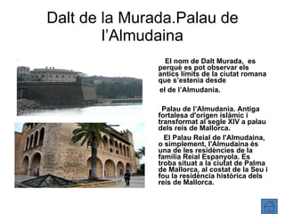 Dalt de la Murada.Palau de l’Almudaina El nom de Dalt Murada,  es perquè es pot observar els antics límits de la ciutat romana que s’estenia desde el de l’Almudania. Palau de l’Almudania.  Antiga fortalesa d'origen islàmic i transformat al segle XIV a palau dels reis de Mallorca. El Palau Reial de l'Almudaina, o simplement, l'Almudaina és una de les residències de la familia Reial Espanyola. Es troba situat a la ciutat de Palma de Mallorca, al costat de la Seu i fou la residència històrica dels reis de Mallorca. 