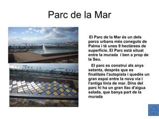 Parc de la Mar El Parc de la Mar és un dels parcs urbans més coneguts de Palma i té unes 9 hectàrees de superfície. El Parc està situat entre la murada  i ben a prop de la Seu. El parc es construí als anys setanta, després que es finalitzés l'autopista i quedés un gran espai entre la nova via i l'antiga línia de mar. Dins del parc hi ha un gran llac d'aigua salada, que banya part de la murada 
