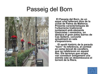 Passeig del Born El Passeig del Born, és un espai urbà rellevant dins de la ciutat de Palma de Mallorca. Presenta característiques de l'urbanisme tradicional juntament amb elements clasicistas i romàntics, on destaca el gran palau barroc de Cas Solleric, convertit actualment en sala d'exposicions. El sentit històric de la paraula “born” fa referència, al combat en camp tancat de cavallers, que se celebraven en aquest lloc. Els terrenys que ocupa, van constituir antigament una estreta cala on desembocava el torrent de la Riera. 