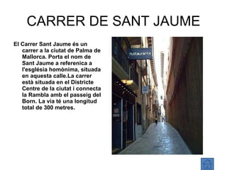 CARRER DE SANT JAUME El Carrer Sant Jaume és un carrer a la ciutat de Palma de Mallorca. Porta el nom de Sant Jaume a referenica a l'església homònima, situada en aquesta calle.La carrer està situada en el Districte Centre de la ciutat i connecta la Rambla amb el passeig del Born. La via té una longitud total de 300 metres. 