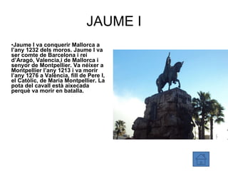 JAUME I Jaume I va conquerir Mallorca a l’any 1232 dels moros. Jaume I va ser comte de Barcelona i rei d’Aragó, Valencia,i de Mallorca i senyor de Montpellier. Va néixer a Montpellier l’any 1213 i va morir l’any 1276 a València, fill de Pere I, el Catòlic, de Maria Montpellier. La pota del cavall està aixecada perquè va morir en batalla. 