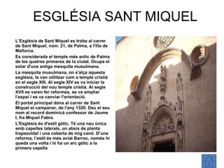 ESGLÉSIA SANT MIQUEL L’Església  de Sant Miquel es troba al carrer de Sant Miquel, núm. 21, de Palma, a l'illa de Mallorca. Es considerada el temple més antic de Palma de les quatres primeres de la ciutat. Ocupa el solar d'una antiga mesquita musulmana. La mesquita musulmana, on s'alça aquesta església, la van utilitzar com a temple cristià en el segle XIII. Al segle XIV es va iniciar la construcció del nou temple cristià. Al segle XVII es varen fer reformes, se va ampliar l’espai i es va canviar l'orientació. El portal principal dóna al carrer de Sant Miquel el campanar, de l'any 1320. Deu el seu nom al record dominicà confessor de Jaume I, fra Miquel Fabra. L'Església és d'estil gòtic. Té una nau única amb capelles laterals, un absis de planta trapezoïdal i una coberta de mig canó. D’una reforma, l’estil és més aviat Barroc, només hi queda una volta i hi ha un arc gòtic a la primera capella 
