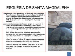 ESGLÈSIA DE SANTA MAGDALENA L'Església de Santa Magdalena es troba a la plaça de Santa Magdalena just al costat del convent al qual també dóna nom, d'estil gòtic amb transformacions posteriors (principi del segle XIV). Es reconstruí completament el 1740. El retaule barroc és presidit per la titular de l'església. L'element més destacable d'aquest temple és el panteó de Santa Catalina Thomàs (Valldemossa, 1533 - Palma, 1574). El cos incorrupte de Santa Catalina està dipositat en una urna d'argent i vidre, que està situada en un absis al fons d'un recinte   de planta quadrangular emmarcat per vuit grans columnes corínties. La coberta presenta un enteixinat de cassetons, i a l'absis, una volta d'un   quart d'esfera. El sepulcre d'aquesta popular Beata (canonitzada l'any 1929) fou patrocinat pel cardenal Despuig. Fou enllestit l'any 1815 i és   d'estil neoclàssic. Des de 1993 hi reposen les restes del cardenal. 