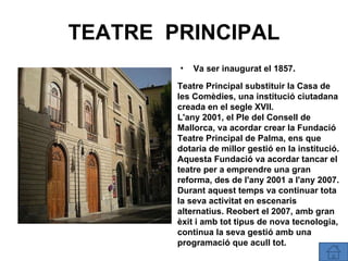 TEATRE  PRINCIPAL Va ser inaugurat el 1857 . Teatre Principal substituir la Casa de les Comèdies, una institució ciutadana creada en el segle XVII. L'any 2001, el Ple del Consell de Mallorca, va acordar crear la Fundació Teatre Principal de Palma, ens que dotaria de millor gestió en la institució. Aquesta Fundació va acordar tancar el teatre per a emprendre una gran reforma, des de l'any 2001 a l'any 2007. Durant aquest temps va continuar tota la seva activitat en escenaris alternatius. Reobert el 2007, amb gran èxit i amb tot tipus de nova tecnologia, continua la seva gestió amb una programació que acull tot. 