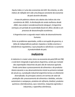 Equity Index e é uma das economias do G20. No entanto, os alto
índices de inflação tem sido uma fraquza constante da economia
do país durante décadas.
A taxa de pobreza urbana caiu abaixo dos índices da crise
econômica de 2001. A distribuição de renda melhorou desde
2002, mas ainda é consideravelmente desigual. A Argentina
começou um período de austeridade fiscal em 2012, devido a um
processo de desaceleração econômica.
A Argentina tem o segundo maoir índice de desenvolvimento
humano.
Entre os problemas apontados, estão a corrupção do governo, a
falta de independência judicial, impostos e tarifas enormes e
interferência regulatória, o que prejudica a eficiência e o aumento
d produtividade do país.

Indústria
A indústria é o maior setor único na economia do país(19% do PIB)
e está bem integrado á agricultura Argentina, sendo que metade
das exportações industriais do país são de natureza agrícola.
Tendo como base o processamento de alimentos e de produtos
têxteis durante o seu desenvolvimento inicial na primeira metade
do século xx, a produção industrial argentina tornou-se altamente
diversificada. Os principais setores em termos de valor de
produção são: processamento de alimentos e bebidas, veículos
automóveis e autopeças, produtos de refinaria, biodisel, produtos
químicos e farmâceuticos, aço e alumínio, maquínas agrícolas e
industriais, e aparelhos eletrônicos.

 