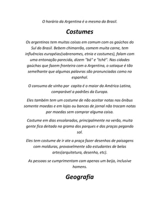 O horário da Argentina é o mesmo do Brasil.

Costumes
Os argentinos tem muitas coisas em comum com os gaúchos do
Sul do Brasil. Bebem chimarrão, comem muita carne, tem
influências européias(sobrenomes, etnia e costumes), falam com
uma entonação parecida, dizem "bá" e "tchê". Nas cidades
gaúchas que fazem fronteira com a Argentina, o sotaque é tão
semelhante que algumas palavras são pronunciadas como no
espanhol.
O consumo de vinho por capita é o maior da América Latina,
comparável a padrões da Europa.
Eles também tem um costume de não aceitar notas nos ônibus
somente moedas e em lojas ou bancas de jornal não trocam notas
por moedas sem comprar alguma coisa.
Costume em dias ensolarados, principalmente no verão, muita
gente fica deitada na grama dos parques e das praças pegando
sol.
Eles tem costume de ir ate a praça fazer desenhos de paisagens
com molduras, provavelmente são estudantes de belas
artes(arquitetura, desenho, etc).
As pessoas se cumprimentam com apenas um beijo, inclusive
homens.

Geografia

 