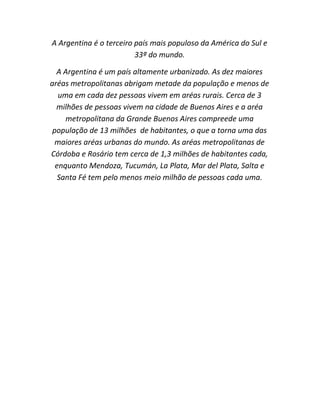 A Argentina é o terceiro país mais populoso da América do Sul e
33ª do mundo.
A Argentina é um país altamente urbanizado. As dez maiores
aréas metropolitanas abrigam metade da população e menos de
uma em cada dez pessoas vivem em aréas rurais. Cerca de 3
milhões de pessoas vivem na cidade de Buenos Aires e a aréa
metropolitana da Grande Buenos Aires compreede uma
população de 13 milhões de habitantes, o que a torna uma das
maiores aréas urbanas do mundo. As aréas metropolitanas de
Córdoba e Rosário tem cerca de 1,3 milhões de habitantes cada,
enquanto Mendoza, Tucumán, La Plata, Mar del Plata, Salta e
Santa Fé tem pelo menos meio milhão de pessoas cada uma.

 
