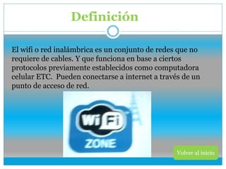 Definición
Volver al inicio
El wifi o red inalámbrica es un conjunto de redes que no
requiere de cables. Y que funciona en base a ciertos
protocolos previamente establecidos como computadora
celular ETC. Pueden conectarse a internet a través de un
punto de acceso de red.
 