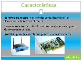 Volver al inicio
Características
-EL PUNTO DE ACCESO : nos permite comunicar todos los
elementos de la red con el router
-TARJETA DE RED : permite al usuario conectarse en su punto
de acceso mas cercano
-ROUTER : permite conectar un punto de acceso a internet
 