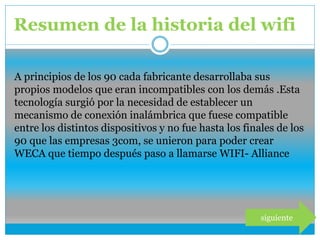 Resumen de la historia del wifi
siguiente
A principios de los 90 cada fabricante desarrollaba sus
propios modelos que eran incompatibles con los demás .Esta
tecnología surgió por la necesidad de establecer un
mecanismo de conexión inalámbrica que fuese compatible
entre los distintos dispositivos y no fue hasta los finales de los
90 que las empresas 3com, se unieron para poder crear
WECA que tiempo después paso a llamarse WIFI- Alliance
 