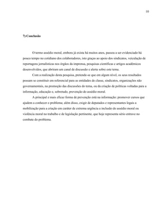 10




7) Conclusão




       O termo assédio moral, embora já exista há muitos anos, passou a ser evidenciado há
pouco tempo no cotidiano dos colaboradores, isto graças ao apoio dos sindicatos, veiculação de
reportagens jornalísticas nos órgãos da imprensa, pesquisas científicas e artigos acadêmicos
desenvolvidos, que abriram um canal de discussão e alerta sobre este tema.
       Com a realização desta pesquisa, pretende-se que em algum nível, os seus resultados
possam se constituir em referencial para as entidades de classe, sindicatos, organizações não
governamentais, na promoção das discussões do tema, ou da criação de políticas voltadas para a
informação, educação e, sobretudo, prevenção do assédio moral.
       A principal e mais eficaz forma de prevenção está na informação: promover cursos que
ajudem a conhecer o problema; além disso, exigir de deputados e representantes legais a
mobilização para a criação em caráter de extrema urgência a inclusão do assédio moral ou
violência moral no trabalho e de legislação pertinente, que hoje representa sério entrave no
combate do problema.
 