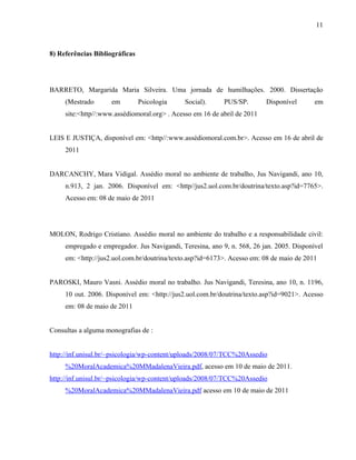11



8) Referências Bibliográficas




BARRETO, Margarida Maria Silveira. Uma jornada de humilhações. 2000. Dissertação
     (Mestrado       em         Psicologia    Social).     PUS/SP.        Disponível      em
     site:<http//:www.assédiomoral.org> . Acesso em 16 de abril de 2011


LEIS E JUSTIÇA, disponível em: <http//:www.assédiomoral.com.br>. Acesso em 16 de abril de
     2011


DARCANCHY, Mara Vidigal. Assédio moral no ambiente de trabalho, Jus Navigandi, ano 10,
     n.913, 2 jan. 2006. Disponível em: <http//jus2.uol.com.br/doutrina/texto.asp?id=7765>.
     Acesso em: 08 de maio de 2011




MOLON, Rodrigo Cristiano. Assédio moral no ambiente do trabalho e a responsabilidade civil:
     empregado e empregador. Jus Navigandi, Teresina, ano 9, n. 568, 26 jan. 2005. Disponível
     em: <http://jus2.uol.com.br/doutrina/texto.asp?id=6173>. Acesso em: 08 de maio de 2011


PAROSKI, Mauro Vasni. Assédio moral no trabalho. Jus Navigandi, Teresina, ano 10, n. 1196,
     10 out. 2006. Disponível em: <http://jus2.uol.com.br/doutrina/texto.asp?id=9021>. Acesso
     em: 08 de maio de 2011


Consultas a alguma monografias de :


http://inf.unisul.br/~psicologia/wp-content/uploads/2008/07/TCC%20Assedio
     %20MoralAcademica%20MMadalenaVieira.pdf, acesso em 10 de maio de 2011.
http://inf.unisul.br/~psicologia/wp-content/uploads/2008/07/TCC%20Assedio
     %20MoralAcademica%20MMadalenaVieira.pdf acesso em 10 de maio de 2011
 