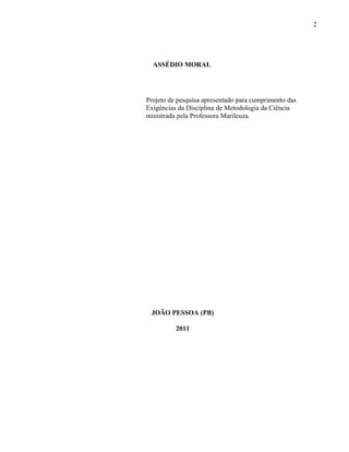 2




  ASSÉDIO MORAL




Projeto de pesquisa apresentado para cumprimento das
Exigências da Disciplina de Metodologia da Ciência
ministrada pela Professora Marileuza.




 JOÃO PESSOA (PB)

          2011
 