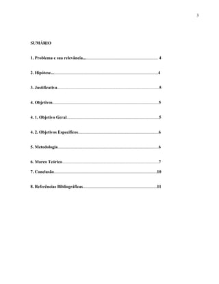 3




SUMÁRIO


1. Problema e sua relevância...................................................................... 4


2. Hipótese....................................................................................................4


3. Justificativa...............................................................................................5


4. Objetivos...................................................................................................5


4. 1. Objetivo Geral......................................................................................5


4. 2. Objetivos Específicos...........................................................................6


5. Metodologia..............................................................................................6


6. Marco Teórico..........................................................................................7

7. Conclusão................................................................................................10


8. Referências Bibliográficas.....................................................................11
 