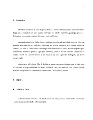 5




3. Justificativa




       Devido à relevância do tema proposto, torna-se imprescindível que seja efetuado trabalho
de pesquisa sobre ele. É um tema recente em relação aos estudos científicos, pouco pesquisados e
de inegável importância jurídica, visto que é muito polêmico.


       O assédio moral no trabalho é uma conduta repugnada pela sociedade, que fere principio
adotado pela constituição: respeito à dignidade da pessoa humana e aos valores sociais do
trabalho. Por isso, se faz necessário uma ampla e eficiente reflexão acerca do tema proposto, pois
inexiste uma minuciosa previsão legal para o instituto, além de não ser unânime a aceitação do
assédio moral nas jurisprudências e de tratar-se de uma agressão disfarçada, de difícil
comprovação.


       O problema advindo da falta de legislação sobre o tema gera insegurança jurídica, uma
vez que fica na responsabilidade dos juízes definirem cada caso concreto. Pois existem no país
acórdãos jurisprudenciais tanto a favor como contra a aceitação do assunto.




4. Objetivos




4. 1. Objetivo Geral




       Estabelecer uma reflexão e um debate sobre este tema, visando compreender e esclarecer
 as incertezas e dificuldades sobre a matéria.
 