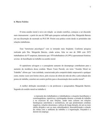 7




6. Marco Teórico




       O tema assédio moral é novo em relação ao estudo científico, começou a ser discutido
mais intensamente a partir do ano de 2000 após pesquisa realizada pela Dra. Margarida Barreto
em sua dissertação de mestrado na PUC/SP. Porém essa prática existe desde os primórdios das
relações trabalhistas.


       Esse “terrorismo psicológico” vem se tornando mais freqüente. Conforme pesquisa
realizada pela Dra. Margarida Barreto, citada acima, feita no ano de 2000 com 2072
trabalhadores de 97 empresas, demonstra que 870 trabalhadores (41,99%) apresentaram histórias
severas de humilhação no trabalho ou assédio moral.


       O capitalismo selvagem e o conseqüente aumento do desemprego contribuíram para o
aumento da incidência dessa conduta. Mauro Vasni Paroski, em texto “Assédio Moral no
Trabalho” afirma que “esta realidade, caracterizada pela competitividade empresarial a qualquer
custo, muitas vezes sem limites éticos, pelo excesso de oferta de mão-de-obra e pela redução dos
postos de trabalho, constitui um cenário perfeito para a disseminação dom assédio moral”.


       A melhor definição encontrada é a da professora e pesquisadora Margarida Barreto.
Segundo ela assédio moral no trabalho é:


                          a exposição dos trabalhadores e trabalhadoras a situações humilhantes e
                         constrangedoras, repetitivas e prolongadas durante a jornada de trabalho
                         e no exercício de suas funções, sendo mais comuns em relações
                         hierárquicas autoritárias e assimétricas, em que predominam condutas
                         negativas, relações desumanas e aéticas de longa duração, de um ou mais
                         chefes dirigida a um ou mais subordinado(s), desestabilizando a relação
                         da vítima com o ambiente de trabalho e a organização, forçando-o a
                         desistir do emprego.
 