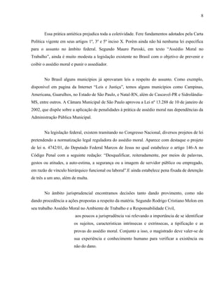 8



       Essa prática antiética prejudica toda a coletividade. Fere fundamentos adotados pela Carta
Política vigente em seus artigos 1º, 3º e 5º inciso X. Porém ainda não há nenhuma lei específica
para o assunto no âmbito federal. Segundo Mauro Paroski, em texto “Assédio Moral no
Trabalho”, ainda é muito modesta a legislação existente no Brasil com o objetivo de prevenir e
coibir o assédio moral e punir o assediador.


       No Brasil alguns municípios já aprovaram leis a respeito do assunto. Como exemplo,
disponível em pagina da Internet “Leis e Justiça”, temos alguns municípios como Campinas,
Americana, Guarulhos, no Estado de São Paulo, e Natal-RN, além de Cascavel-PR e Sidrolândia-
MS, entre outros. A Câmara Municipal de São Paulo aprovou a Lei nº 13.288 de 10 de janeiro de
2002, que dispõe sobre a aplicação de penalidades à prática de assédio moral nas dependências da
Administração Pública Municipal.


       Na legislação federal, existem tramitando no Congresso Nacional, diversos projetos de lei
pretendendo a normatização legal reguladora do assédio moral. Aparece com destaque o projeto
de lei n. 4742/01, do Deputado Federal Marcos de Jesus no qual estabelece o artigo 146-A no
Código Penal com a seguinte redação: “Desqualificar, reiteradamente, por meios de palavras,
gestos ou atitudes, a auto-estima, a segurança ou a imagem de servidor público ou empregado,
em razão de vínculo hierárquico funcional ou laboral”.E ainda estabelece pena fixada de detenção
de três a um ano, além de multa.


       No âmbito jurisprudencial encontramos decisões tanto dando provimento, como não
dando procedência a ações propostas a respeito da matéria. Segundo Rodrigo Cristiano Molon em
seu trabalho Assédio Moral no Ambiente de Trabalho e a Responsabilidade Civil,
                         aos poucos a jurisprudência vai relevando a importância de se identificar
                        os sujeitos, características intrínsecas e extrínsecas, a tipificação e as
                        provas do assédio moral. Conjunto a isso, o magistrado deve valer-se de
                        sua experiência e conhecimento humano para verificar a existência ou
                        não do dano.
 
