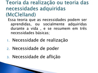 Essa teoria que as necessidades podem ser aprendidas, ou socialmente adquiridas durante a vida , e se resumem em três necessidades básicas;Necessidade de realização Necessidade de poder Necessidade de aflição Teoria da realização ou teoria das necessidades adquiridas (McClelland)